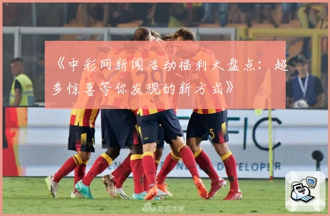 《中彩网新闻活动福利大盘点：超多惊喜等你发现的新方式》