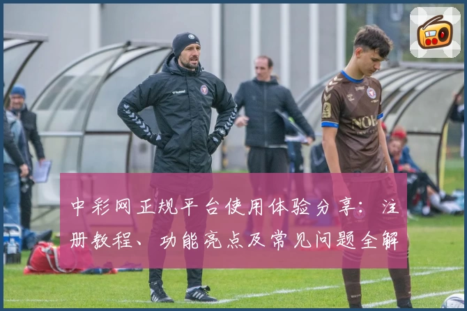 中彩网正规平台使用体验分享：注册教程、功能亮点及常见问题全解析