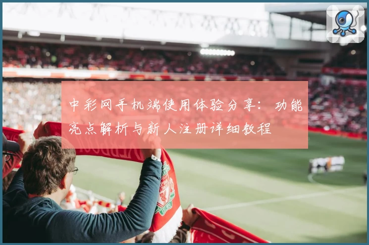 中彩网手机端使用体验分享：功能亮点解析与新人注册详细教程