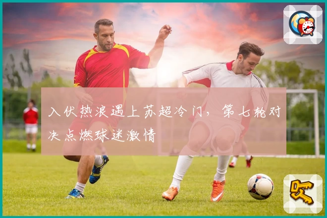 入伏热浪遇上苏超冷门，第七轮对决点燃球迷激情