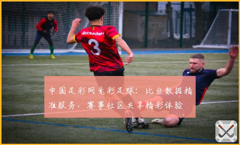 中国足彩网竞彩足球:比分数据精准服务,赛事社区共享精彩体验