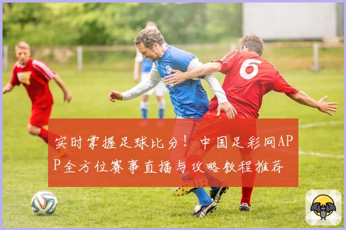 实时掌握足球比分！中国足彩网APP全方位赛事直播与攻略教程推荐