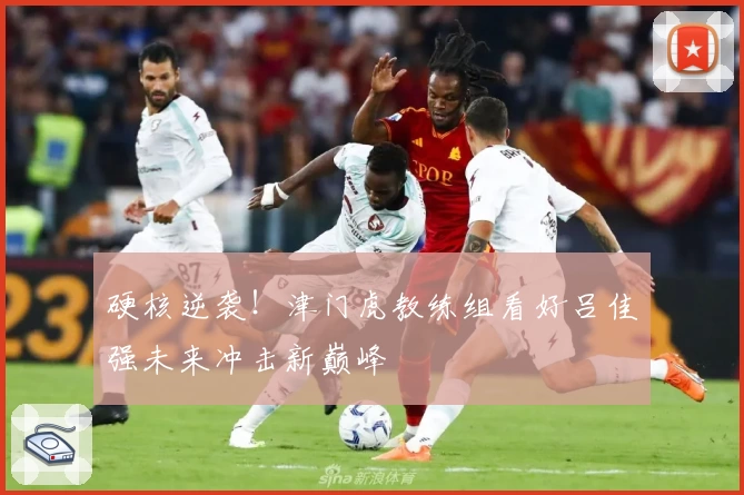 硬核逆袭!津门虎教练组看好吕佳强未来冲击新巅峰