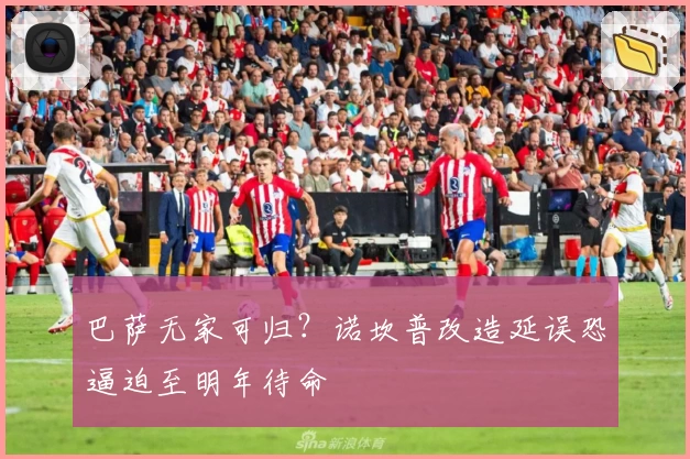 巴萨无家可归?诺坎普改造延误恐逼迫至明年待命
