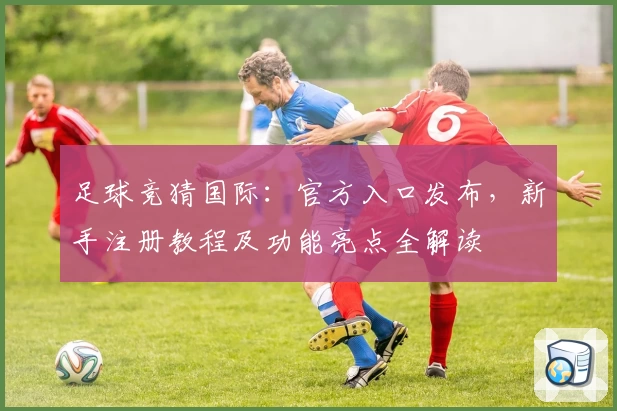 足球竞猜国际：官方入口发布，新手注册教程及功能亮点全解读