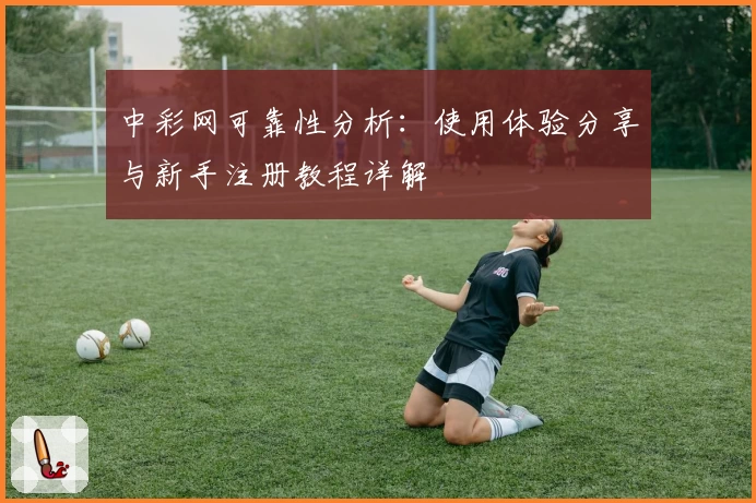 中彩网可靠性分析：使用体验分享与新手注册教程详解
