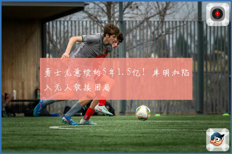 勇士无意续约5年1.5亿!库明加陷入无人敢接困局