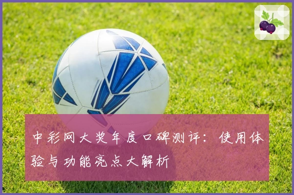 中彩网大奖年度口碑测评：使用体验与功能亮点大解析