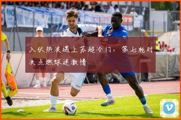 入伏热浪遇上苏超冷门，第七轮对决点燃球迷激情