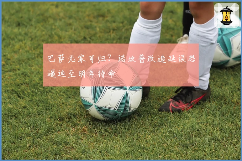 巴萨无家可归?诺坎普改造延误恐逼迫至明年待命