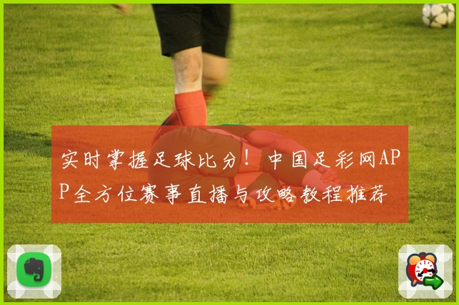 实时掌握足球比分!中国足彩网APP全方位赛事直播与攻略教程推荐